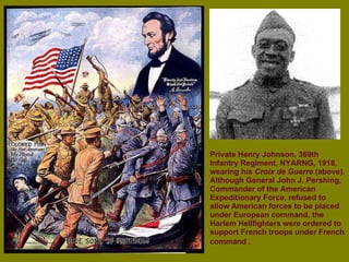 Private Henry Johnson, 369th Infantry Regiment, NYARNG, 1918, wearing his  Croix de Guerre  (above). Although General John J. Pershing, Commander of the American Expeditionary Force, refused to allow American forces to be placed under European command, the Harlem Hellfighters were ordered to support French troops under French command .   