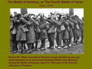 The Battle of Estaires, or The Fourth Battle of Ypres   (April, 1918) British 55 th  (West Lancashire) Division troops blinded by tear gas await treatment at an Advanced Dressing Station near Bethune during the Battle of Estaires, April 10, 1918, part of the German offensive in Flanders.   