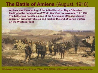 The Battle of Amiens   (August, 1918) 8th August, 1918  (oil-on-linen, 107 cm x 274 cm, 1918-1919) by Will Longstaff, Australian official war artist . Amiens was the opening of the Allied Hundred Days Offensive leading to the conclusion of World War One on November 11, 1918. The battle was notable as one of the first major offensives heavily reliant on armored vehicles and marked the end of trench warfare on the Western Front. 
