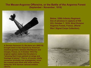 The Meuse-Argonne Offensive, or the Battle of the Argonne Forest (September - November, 1918) A German Hannover CL IIIa plane (s/n 3892/18) brought down in the Argonne by American machine gunners, between Montfaucon and Cierges, France, on 4 October 1918.The original caption states that the plane is "showing Red Cross painted on wings and fuselage of planes". This is, of course, totally nonsense (probably war propaganda), since the crosses were black with white oulines, being the 1918 German national emblem (above). Below: 328th Infantry Regiment line of advance in capture of Hill 223. October 7, 1918, 82nd Division Argonne Forest, France. (World War I Signal Corps Collection).   