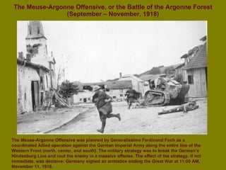 The Meuse-Argonne Offensive, or the Battle of the Argonne Forest (September – November, 1918) The Meuse-Argonne Offensive was planned by Generalissimo Ferdinand Foch as a coordinated Allied operation against the German Imperial Army along the entire line of the Western Front (north, center, and south). The military strategy was to break the German’s Hindenburg Line and rout the enemy in a massive offense. The effect of the strategy, if not immediate, was decisive: Germany signed an armistice ending the Great War at 11:00 AM, November 11, 1918. 
