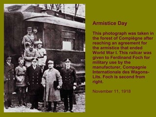 Armistice Day This photograph was taken in the forest of Compiègne after reaching an agreement for the armistice that ended World War I. This railcar was given to Ferdinand Foch for military use by the manufacturer, Compagnie Internationale des Wagons-Lits. Foch is second from right. November 11, 1918 