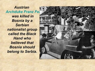 Austrian
Archduke Franz Ferdinand
was killed in
Bosnia by a
Serbian
nationalist group
called the Black
Hand who
believed that
Bosnia should
belong to Serbia.
 