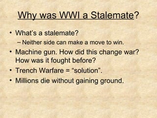 Why was WWI a Stalemate?
• What’s a stalemate?
– Neither side can make a move to win.
• Machine gun. How did this change war?
How was it fought before?
• Trench Warfare = “solution”.
• Millions die without gaining ground.
 