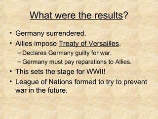 What were the results?
• Germany surrendered.
• Allies impose Treaty of Versailles.
– Declares Germany guilty for war.
– Germany must pay reparations to Allies.
• This sets the stage for WWII!
• League of Nations formed to try to prevent
war in the future.
 