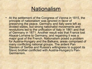 Nationalism
• At the settlement of the Congress of Vienna in 1815, the
principle of nationalism was ignored in favor of
preserving the peace. Germany and Italy were left as
divided states, but strong nationalist movements and
revolutions led to the unification of Italy in 1861 and that
of Germany in 1871. Another result was that France lost
Alsace-Lorraine to Germany, and regaining it was a
major goal of the French. Nationalism posed a problem
for Austria-Hungary and the Balkans, areas comprised of
many conflicting national groups. The ardent Pan
Slavism of Serbia and Russia's willingness to support its
Slavic brother conflicted with Austria-Hungary's Pan-
Germanism.
 