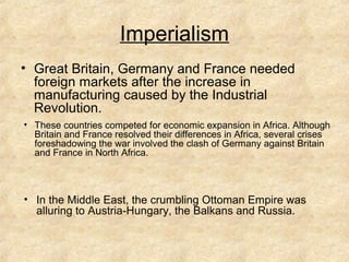 Imperialism
• Great Britain, Germany and France needed
foreign markets after the increase in
manufacturing caused by the Industrial
Revolution.
• These countries competed for economic expansion in Africa. Although
Britain and France resolved their differences in Africa, several crises
foreshadowing the war involved the clash of Germany against Britain
and France in North Africa.
• In the Middle East, the crumbling Ottoman Empire was
alluring to Austria-Hungary, the Balkans and Russia.
 