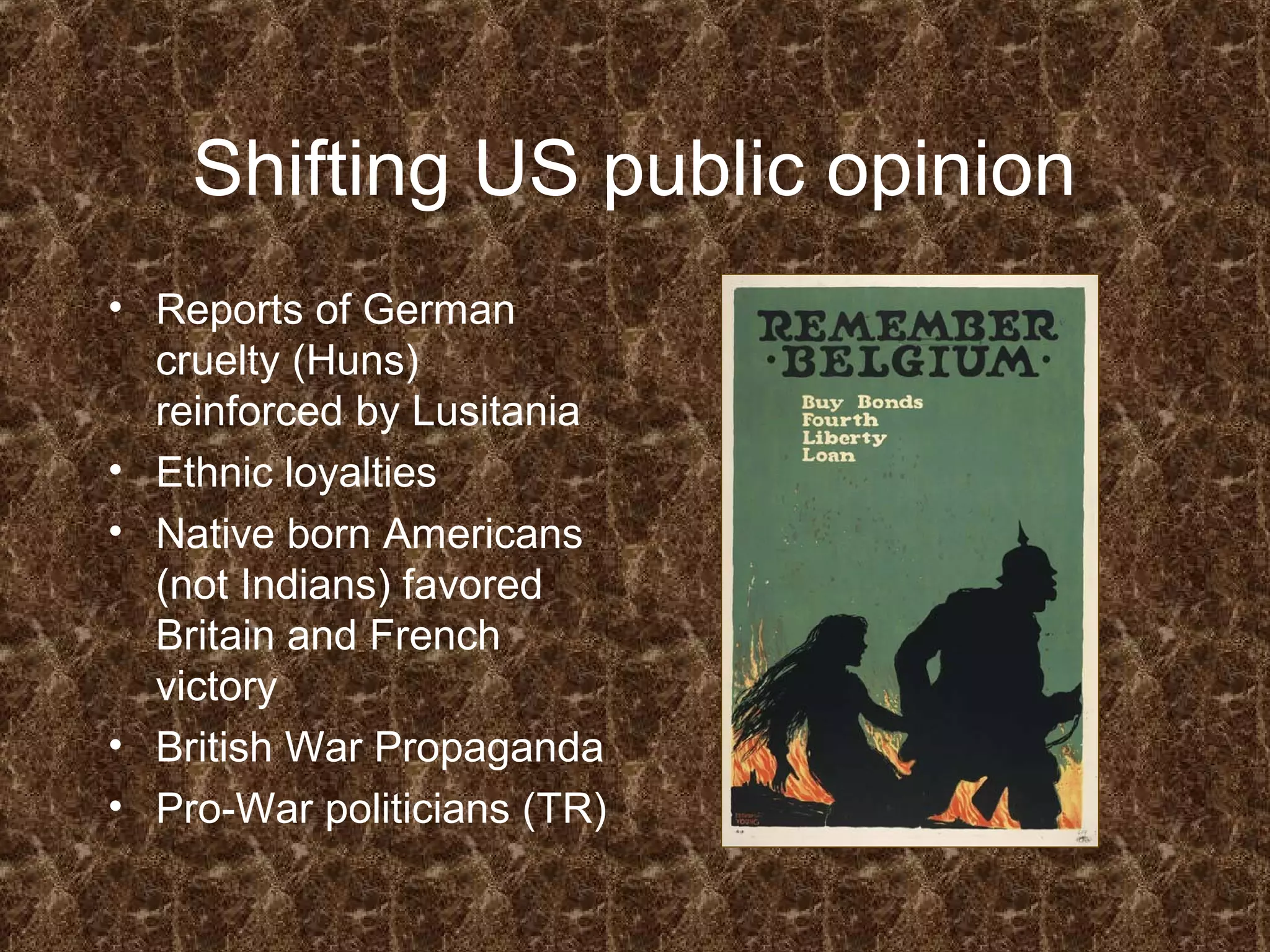 Shifting US public opinion
• Reports of German
cruelty (Huns)
reinforced by Lusitania
• Ethnic loyalties
• Native born Americans
(not Indians) favored
Britain and French
victory
• British War Propaganda
• Pro-War politicians (TR)
 