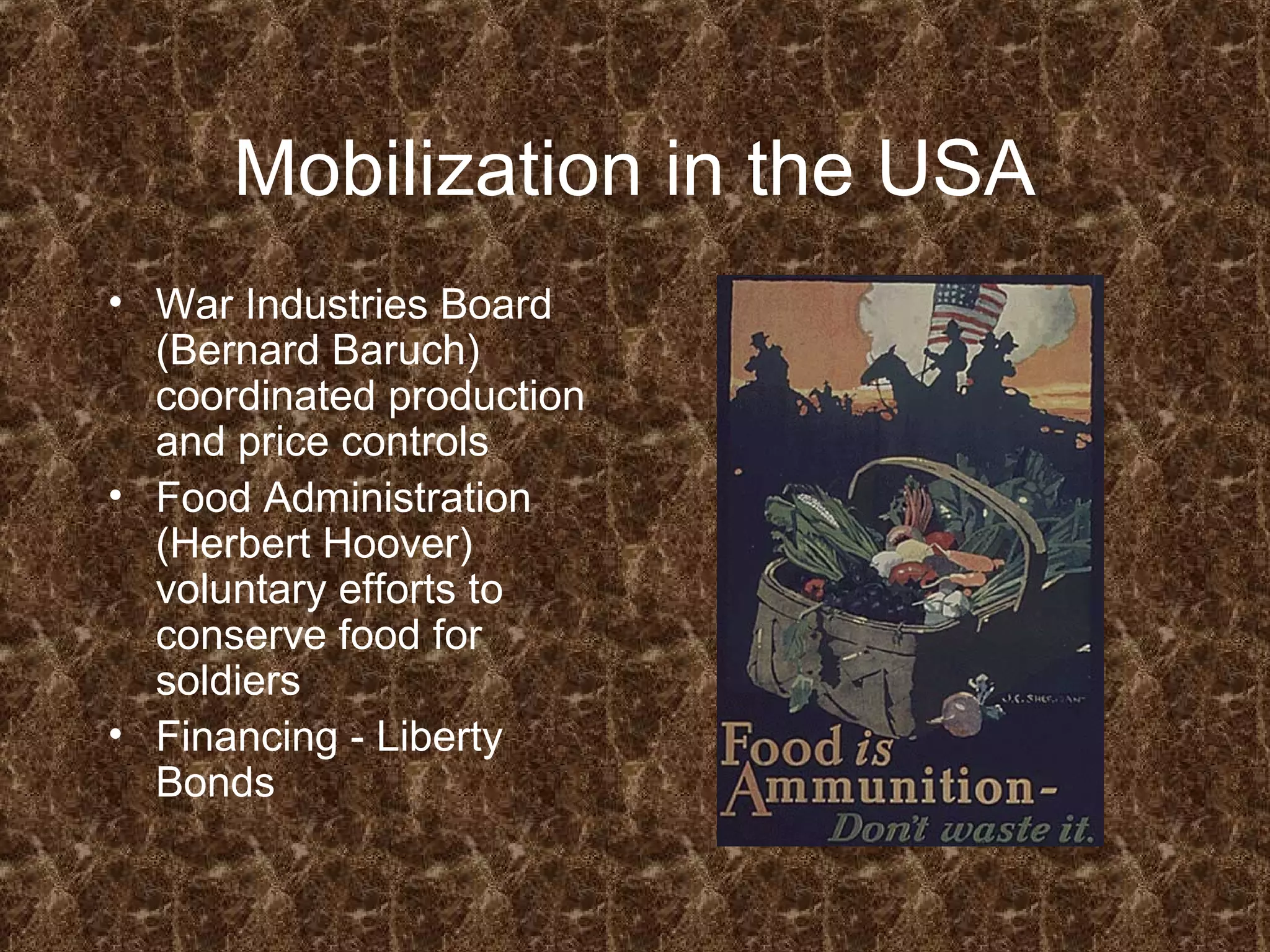 Mobilization in the USA
• War Industries Board
(Bernard Baruch)
coordinated production
and price controls
• Food Administration
(Herbert Hoover)
voluntary efforts to
conserve food for
soldiers
• Financing - Liberty
Bonds
 