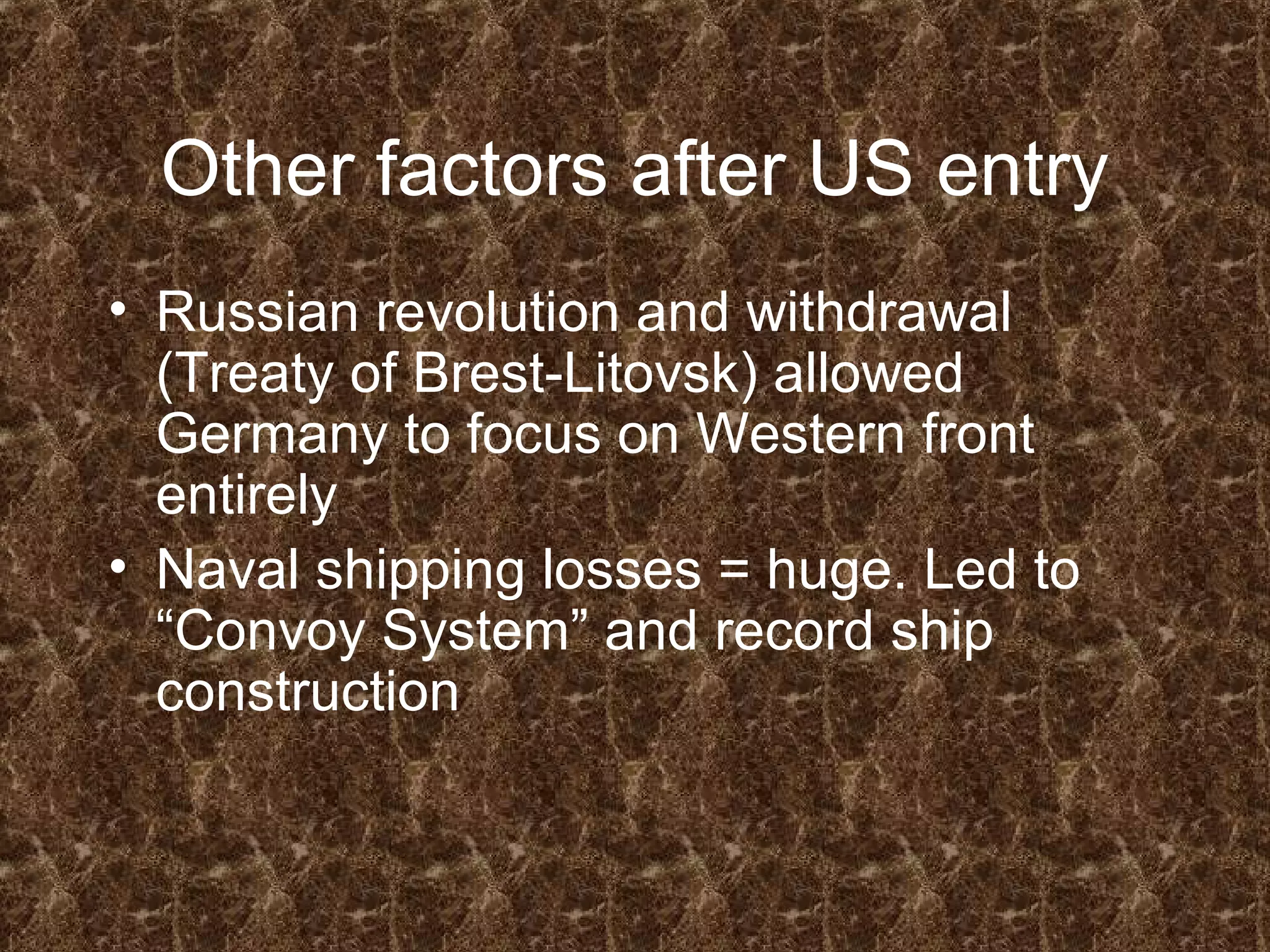Other factors after US entry
• Russian revolution and withdrawal
(Treaty of Brest-Litovsk) allowed
Germany to focus on Western front
entirely
• Naval shipping losses = huge. Led to
“Convoy System” and record ship
construction
 