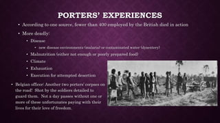 PORTERS’ EXPERIENCES 
• According to one source, fewer than 400 employed by the British died in action 
• More deadly: 
• Disease 
• new disease environments (malaria) or contaminated water (dysentery) 
• Malnutrition (either not enough or poorly prepared food) 
• Climate 
• Exhaustion 
• Execution for attempted desertion 
• Belgian officer: Another two porters’ corpses on 
the road! Shot by the soldiers detailed to 
guard them. Not a day passes without one or 
more of these unfortunates paying with their 
lives for their love of freedom. 
 
