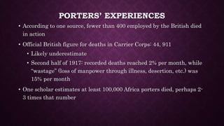 PORTERS’ EXPERIENCES 
• According to one source, fewer than 400 employed by the British died 
in action 
• Official British figure for deaths in Carrier Corps: 44, 911 
• Likely underestimate 
• Second half of 1917: recorded deaths reached 2% per month, while 
“wastage” (loss of manpower through illness, desertion, etc.) was 
15% per month 
• One scholar estimates at least 100,000 Africa porters died, perhaps 2- 
3 times that number 
 