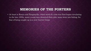 MEMORIES OF THE PORTERS 
• At least in Kenya and Tanganyika, when word of a new war first began circulating 
in the late 1930s, many young men deserted their jobs, some went into hiding, for 
fear of being caught up in a new Carrier Corps 
 