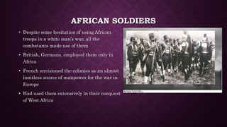 AFRICAN SOLDIERS 
• Despite some hesitation of using African 
troops in a white man’s war, all the 
combatants made use of them 
• British, Germans, employed them only in 
Africa 
• French envisioned the colonies as an almost 
limitless source of manpower for the war in 
Europe 
• Had used them extensively in their conquest 
of West Africa 
 