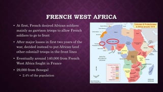 FRENCH WEST AFRICA 
• At first, French desired African soldiers 
mainly as garrison troops to allow French 
soldiers to go to front 
• After major losses in first two years of the 
war, decided instead to put African (and 
other colonial) troops in the front lines 
• Eventually around 140,000 from French 
West Africa fought in France 
• 29,000 from Senegal 
• 2.4% of the population 
 