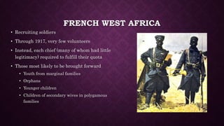 FRENCH WEST AFRICA 
• Recruiting soldiers 
• Through 1917, very few volunteers 
• Instead, each chief (many of whom had little 
legitimacy) required to fulfill their quota 
• Those most likely to be brought forward 
• Youth from marginal families 
• Orphans 
• Younger children 
• Children of secondary wives in polygamous 
families 
 