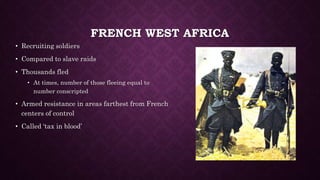 FRENCH WEST AFRICA 
• Recruiting soldiers 
• Compared to slave raids 
• Thousands fled 
• At times, number of those fleeing equal to 
number conscripted 
• Armed resistance in areas farthest from French 
centers of control 
• Called ‘tax in blood’ 
 