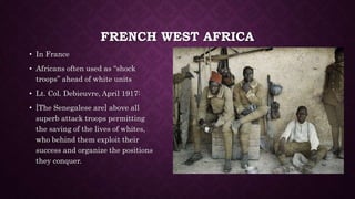 FRENCH WEST AFRICA 
• In France 
• Africans often used as “shock 
troops” ahead of white units 
• Lt. Col. Debieuvre, April 1917: 
• [The Senegalese are] above all 
superb attack troops permitting 
the saving of the lives of whites, 
who behind them exploit their 
success and organize the positions 
they conquer. 
 