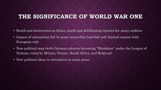 THE SIGNIFICANCE OF WORLD WAR ONE 
• Death and destruction in Africa, death and debilitating injuries for many soldiers 
• Impact of colonialism felt in many areas that had had only limited contact with 
European rule 
• New political map (with German colonies becoming “Mandates” under the League of 
Nations, ruled by Britain, France, South Africa, and Belgium) 
• New political ideas in circulation in some areas 
