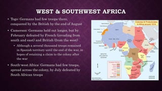 WEST & SOUTHWEST AFRICA 
• Togo: Germans had few troops there, 
conquered by the British by the end of August 
• Cameroon: Germans held out longer, but by 
February defeated by French (invading from 
south and east) and British (from the west) 
• Although a several thousand troops remained 
in Spanish territory until the end of the war, in 
hopes of retaining a claim to the colony after 
the war 
• South-west Africa: Germans had few troops, 
spread across the colony, by July defeated by 
South African troops 
 