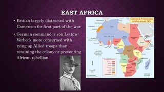 EAST AFRICA 
• British largely distracted with 
Cameroon for first part of the war 
• German commander von Lettow- 
Vorbeck more concerned with 
tying up Allied troops than 
retaining the colony or preventing 
African rebellion 
 
