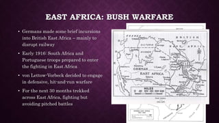 EAST AFRICA: BUSH WARFARE 
• Germans made some brief incursions 
into British East Africa – mainly to 
disrupt railway 
• Early 1916: South Africa and 
Portuguese troops prepared to enter 
the fighting in East Africa 
• von Lettow-Vorbeck decided to engage 
in defensive, hit-and-run warfare 
• For the next 30 months trekked 
across East Africa, fighting but 
avoiding pitched battles 
 