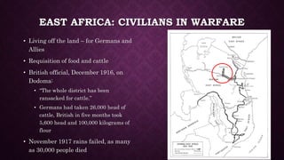 EAST AFRICA: CIVILIANS IN WARFARE 
• Living off the land – for Germans and 
Allies 
• Requisition of food and cattle 
• British official, December 1916, on 
Dodoma: 
• “The whole district has been 
ransacked for cattle.” 
• Germans had taken 26,000 head of 
cattle, British in five months took 
5,600 head and 100,000 kilograms of 
flour 
• November 1917 rains failed, as many 
as 30,000 people died 
 