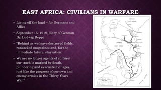 EAST AFRICA: CIVILIANS IN WARFARE 
• Living off the land – for Germans and 
Allies 
• September 15, 1918, diary of German 
Dr. Ludwig Deppe 
• “Behind us we leave destroyed fields, 
ransacked magazines and, for the 
immediate future, starvation. 
• We are no longer agents of culture; 
our track is marked by death, 
plundering and evacuated villages, 
just like the progress of our own and 
enemy armies in the Thirty Years 
War.” 
 
