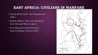 EAST AFRICA: CIVILIANS IN WARFARE 
• Living off the land – for Germans and 
Allies 
• British official, 1916, after Belgians 
went through Tabora region: 
• “It is like proceeding through a 
deserted plague stricken land.” 
 