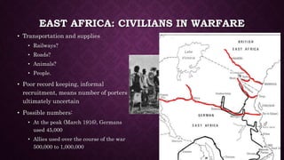 EAST AFRICA: CIVILIANS IN WARFARE 
• Transportation and supplies 
• Railways? 
• Roads? 
• Animals? 
• People. 
• Poor record keeping, informal 
recruitment, means number of porters 
ultimately uncertain 
• Possible numbers: 
• At the peak (March 1916), Germans 
used 45,000 
• Allies used over the course of the war 
500,000 to 1,000,000 
 