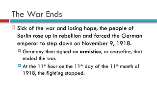 The War Ends
 Sick of the war and losing hope, the people of
Berlin rose up in rebellion and forced the German
emperor to step down on November 9, 1918.
 Germany then signed an armistice, or ceasefire, that
ended the war.
 At the 11th
hour on the 11th
day of the 11th
month of
1918, the fighting stopped.
 