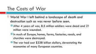 The Costs of War
 World War I left behind a landscape of death and
destruction such as was never before seen.
 After 4 years of war, 8.5 million soldiers were dead and 21
million were wounded.
 In much of Europe, homes, farms, factories, roads, and
churches were destroyed.
 The war had cost $338 billion dollars, devastating the
economies of many European countries.
 