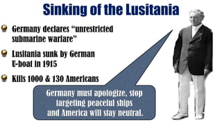 Sinking of the Lusitania
Germany must apologize, stop
targeting peaceful ships
and America will stay neutral.
Germany declares “unrestricted
submarine warfare”
Lusitania sunk by German
U-boat in 1915
Kills 1000 & 130 Americans
 