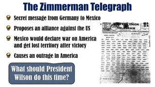 The Zimmerman Telegraph
What should President
Wilson do this time?
Secret message from Germany to Mexico
Proposes an alliance against the US
Mexico would declare war on America
and get lost territory after victory
Causes an outrage in America
 