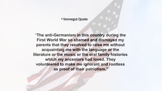 “The anti-Germanism in this country during the
First World War so shamed and dismayed my
parents that they resolved to raise me without
acquainting me with the language or the
literature or the music or the oral family histories
which my ancestors had loved. They
volunteered to make me ignorant and rootless
as proof of their patriotism.”
• Vonnegut Quote
 