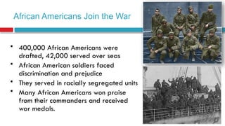 African Americans Join the War
• 400,000 African Americans were
drafted, 42,000 served over seas
• African American soldiers faced
discrimination and prejudice
• They served in racially segregated units
• Many African Americans won praise
from their commanders and received
war medals.
 