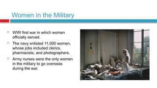 Women in the Military
 WWI first war in which women
officially served.
 The navy enlisted 11,000 women,
whose jobs included clerics,
pharmacists, and photographers.
 Army nurses were the only women
in the military to go overseas
during the war.
 