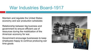 War Industries Board-1917
Maintain and regulate the United States
economy and war production schedules
Relationship between big business and
government to ensure efficient use of
resources during the mobilization of the
American economy for war.
Government encourage businesses to keep
employees happy to continue producing war
time goods
 