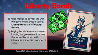 To raise money to pay for the war,
the government began selling
Liberty Bonds and Victory
Bonds.
By buying bonds, Americans were
loaning the government money
that would be repaid with
interest in a specified number of
years.
Raised $23 billion (national income was $70 billion)
Liberty Bonds
 