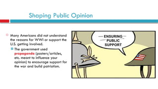 Shaping Public Opinion
 Many Americans did not understand
the reasons for WWI or support the
U.S. getting involved.
 The government used
propaganda (posters/articles,
etc. meant to influence your
opinion) to encourage support for
the war and build patriotism.
 
