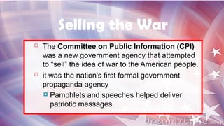  The Committee on Public Information (CPI)
was a new government agency that attempted
to “sell” the idea of war to the American people.
 it was the nation's first formal government
propaganda agency
 Pamphlets and speeches helped deliver
patriotic messages.
Selling the War
 