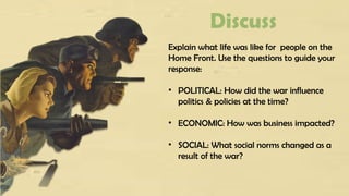 Discuss
Explain what life was like for people on the
Home Front. Use the questions to guide your
response:
• POLITICAL: How did the war influence
politics & policies at the time?
• ECONOMIC: How was business impacted?
• SOCIAL: What social norms changed as a
result of the war?
 