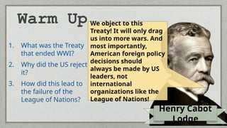 Warm Up
1. What was the Treaty
that ended WWI?
2. Why did the US reject
it?
3. How did this lead to
the failure of the
League of Nations?
Henry Cabot
Lodge
We object to this
Treaty! It will only drag
us into more wars. And
most importantly,
American foreign policy
decisions should
always be made by US
leaders, not
international
organizations like the
League of Nations!
 