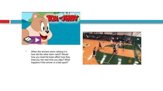  When the winners were rubbing it in
how did the other team react? Would
how you treat the loser effect how they
treat you the next time you play? What
happens if the winner is a bad sport?
 