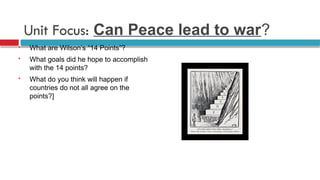 Unit Focus: Can Peace lead to war?
 What are Wilson’s “14 Points”?
 What goals did he hope to accomplish
with the 14 points?
 What do you think will happen if
countries do not all agree on the
points?]
 