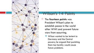 Wilson’s 14 Points
 The fourteen points was
President Wilson’s plan to
establish peace in the world
after WWI and prevent future
wars from occurring.
 Wilson wanted to be lenient to
Germany and the Central
powers; he argued that punishing
them too harshly would cause
future problems.
 