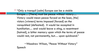  “Only a tranquil [calm] Europe can be a stable
Europe… [There] must be peace without victory…
Victory would mean peace forced on the loser, [the]
victors [winners] terms imposed [forced] on the
vanquished [defeated]. It would be accepted in
humiliation… and would leave a sting, a resentment
[hatred], a bitter memory upon which the terms of peace
would rest, not permanently, but… upon quicksand.”
~Woodrow Wilson, “Peace Without Victory”
Speech
 