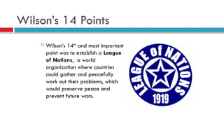 Wilson’s 14 Points
 Wilson’s 14th
and most important
point was to establish a League
of Nations, a world
organization where countries
could gather and peacefully
work out their problems, which
would preserve peace and
prevent future wars.
 
