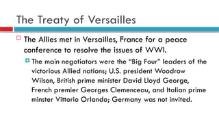 The Treaty of Versailles
 The Allies met in Versailles, France for a peace
conference to resolve the issues of WWI.
 The main negotiators were the “Big Four” leaders of the
victorious Allied nations; U.S. president Woodrow
Wilson, British prime minister David Lloyd George,
French premier Georges Clemenceau, and Italian prime
minster Vittorio Orlando; Germany was not invited.
 
