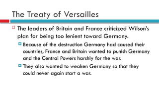 The Treaty of Versailles
 The leaders of Britain and France criticized Wilson’s
plan for being too lenient toward Germany.
 Because of the destruction Germany had caused their
countries, France and Britain wanted to punish Germany
and the Central Powers harshly for the war.
 They also wanted to weaken Germany so that they
could never again start a war.
 